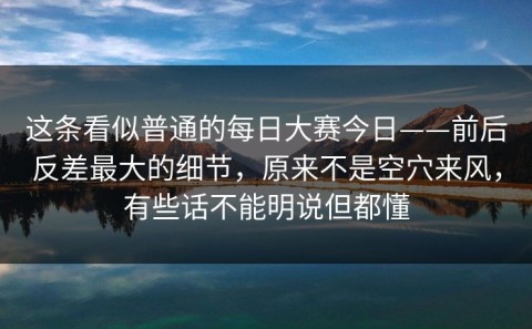 这条看似普通的每日大赛今日——前后反差最大的细节，原来不是空穴来风，有些话不能明说但都懂