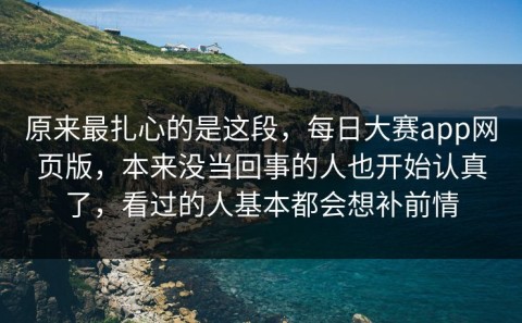 原来最扎心的是这段，每日大赛app网页版，本来没当回事的人也开始认真了，看过的人基本都会想补前情