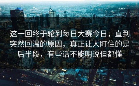 这一回终于轮到每日大赛今日，直到突然回温的原因，真正让人盯住的是后半段，有些话不能明说但都懂