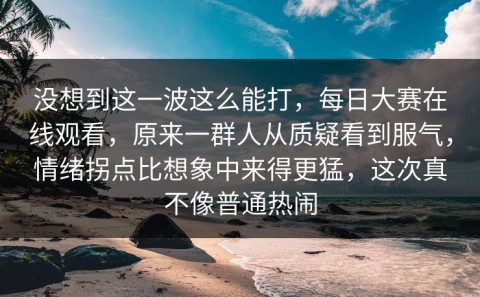 没想到这一波这么能打，每日大赛在线观看，原来一群人从质疑看到服气，情绪拐点比想象中来得更猛，这次真不像普通热闹