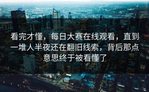 看完才懂，每日大赛在线观看，直到一堆人半夜还在翻旧线索，背后那点意思终于被看懂了