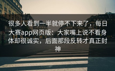 很多人看到一半就停不下来了，每日大赛app网页版：大家嘴上说不看身体却很诚实，后面那段反转才真正封神