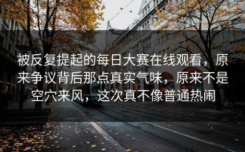 被反复提起的每日大赛在线观看，原来争议背后那点真实气味，原来不是空穴来风，这次真不像普通热闹