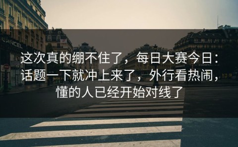 这次真的绷不住了，每日大赛今日：话题一下就冲上来了，外行看热闹，懂的人已经开始对线了
