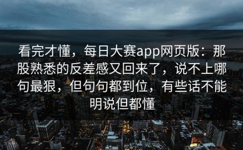 看完才懂，每日大赛app网页版：那股熟悉的反差感又回来了，说不上哪句最狠，但句句都到位，有些话不能明说但都懂