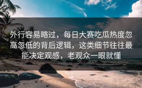 外行容易略过，每日大赛吃瓜热度忽高忽低的背后逻辑，这类细节往往最能决定观感，老观众一眼就懂