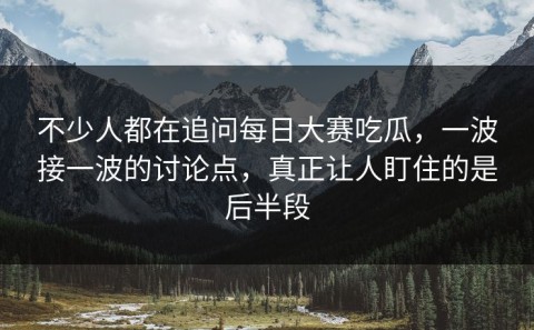 不少人都在追问每日大赛吃瓜，一波接一波的讨论点，真正让人盯住的是后半段