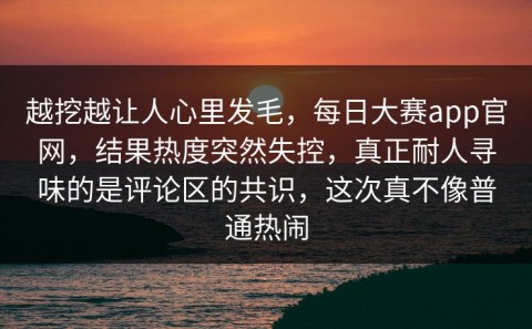 越挖越让人心里发毛，每日大赛app官网，结果热度突然失控，真正耐人寻味的是评论区的共识，这次真不像普通热闹
