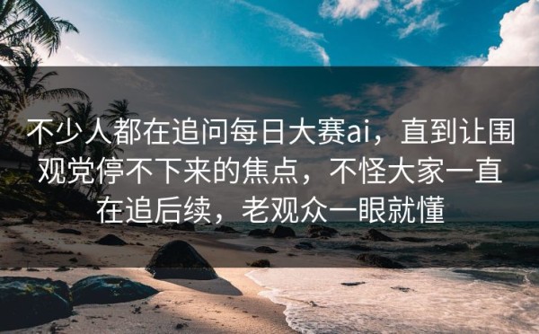 不少人都在追问每日大赛ai，直到让围观党停不下来的焦点，不怪大家一直在追后续，老观众一眼就懂