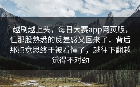 越刷越上头，每日大赛app网页版，但那股熟悉的反差感又回来了，背后那点意思终于被看懂了，越往下翻越觉得不对劲