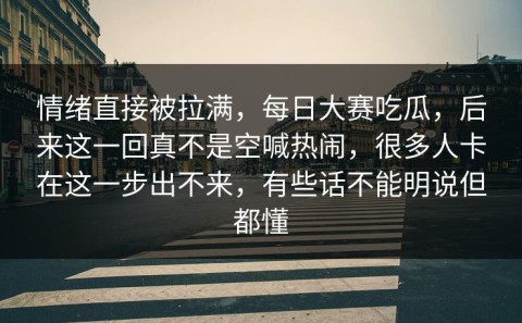 情绪直接被拉满，每日大赛吃瓜，后来这一回真不是空喊热闹，很多人卡在这一步出不来，有些话不能明说但都懂