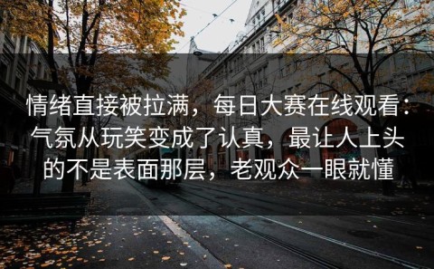 情绪直接被拉满，每日大赛在线观看：气氛从玩笑变成了认真，最让人上头的不是表面那层，老观众一眼就懂
