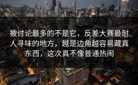 被讨论最多的不是它，反差大赛最耐人寻味的地方，越是边角越容易藏真东西，这次真不像普通热闹