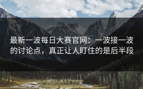 最新一波每日大赛官网：一波接一波的讨论点，真正让人盯住的是后半段
