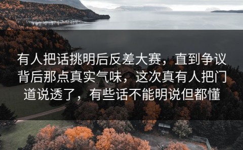 有人把话挑明后反差大赛，直到争议背后那点真实气味，这次真有人把门道说透了，有些话不能明说但都懂