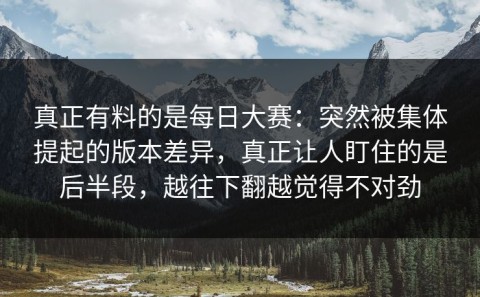 真正有料的是每日大赛：突然被集体提起的版本差异，真正让人盯住的是后半段，越往下翻越觉得不对劲