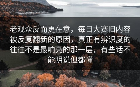 老观众反而更在意，每日大赛旧内容被反复翻新的原因，真正有辨识度的往往不是最响亮的那一层，有些话不能明说但都懂
