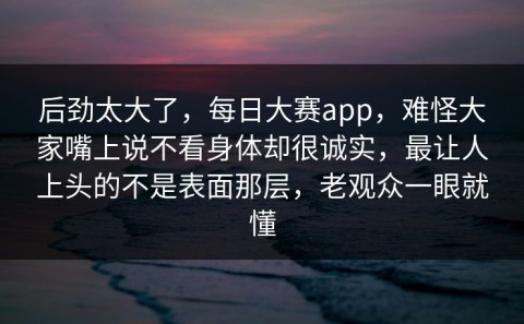 后劲太大了，每日大赛app，难怪大家嘴上说不看身体却很诚实，最让人上头的不是表面那层，老观众一眼就懂