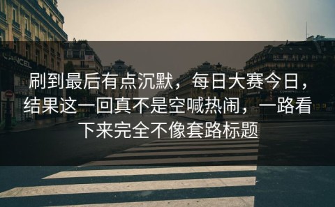 刷到最后有点沉默，每日大赛今日，结果这一回真不是空喊热闹，一路看下来完全不像套路标题