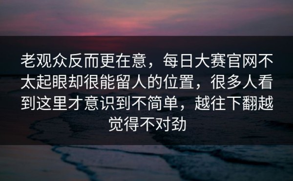 老观众反而更在意，每日大赛官网不太起眼却很能留人的位置，很多人看到这里才意识到不简单，越往下翻越觉得不对劲