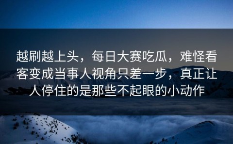 越刷越上头，每日大赛吃瓜，难怪看客变成当事人视角只差一步，真正让人停住的是那些不起眼的小动作