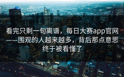 看完只剩一句离谱，每日大赛app官网——围观的人越来越多，背后那点意思终于被看懂了