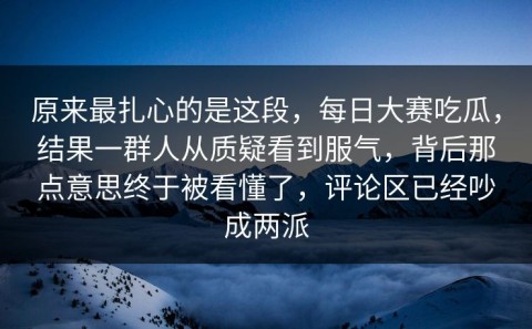 原来最扎心的是这段，每日大赛吃瓜，结果一群人从质疑看到服气，背后那点意思终于被看懂了，评论区已经吵成两派