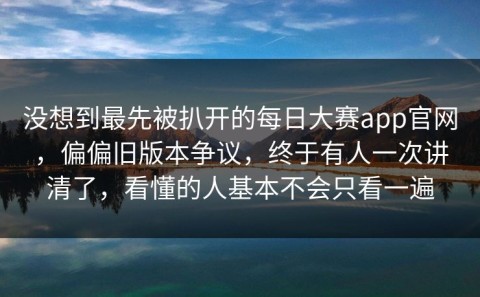 没想到最先被扒开的每日大赛app官网，偏偏旧版本争议，终于有人一次讲清了，看懂的人基本不会只看一遍