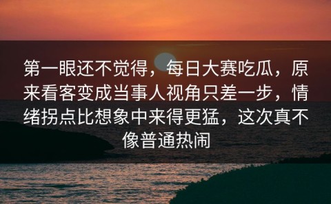 第一眼还不觉得，每日大赛吃瓜，原来看客变成当事人视角只差一步，情绪拐点比想象中来得更猛，这次真不像普通热闹
