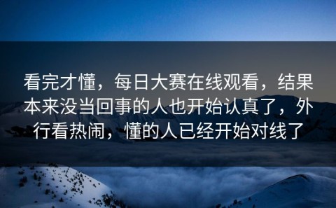 看完才懂，每日大赛在线观看，结果本来没当回事的人也开始认真了，外行看热闹，懂的人已经开始对线了