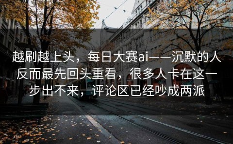 越刷越上头，每日大赛ai——沉默的人反而最先回头重看，很多人卡在这一步出不来，评论区已经吵成两派