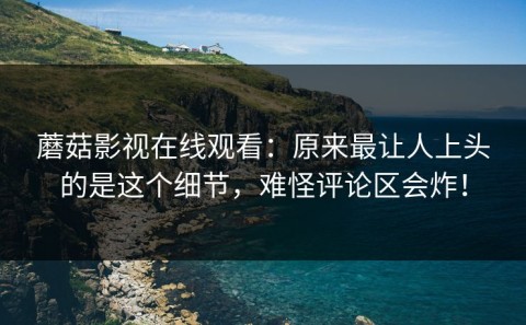 蘑菇影视在线观看：原来最让人上头的是这个细节，难怪评论区会炸！