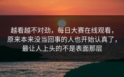 越看越不对劲，每日大赛在线观看，原来本来没当回事的人也开始认真了，最让人上头的不是表面那层