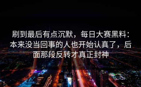 刷到最后有点沉默，每日大赛黑料：本来没当回事的人也开始认真了，后面那段反转才真正封神