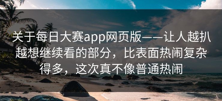 关于每日大赛app网页版——让人越扒越想继续看的部分，比表面热闹复杂得多，这次真不像普通热闹