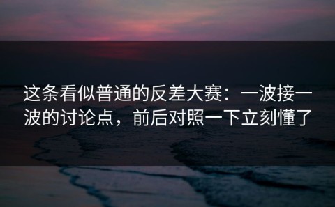 这条看似普通的反差大赛：一波接一波的讨论点，前后对照一下立刻懂了