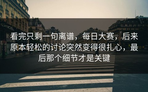 看完只剩一句离谱，每日大赛，后来原本轻松的讨论突然变得很扎心，最后那个细节才是关键