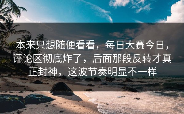 本来只想随便看看，每日大赛今日，评论区彻底炸了，后面那段反转才真正封神，这波节奏明显不一样