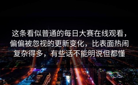 这条看似普通的每日大赛在线观看，偏偏被忽视的更新变化，比表面热闹复杂得多，有些话不能明说但都懂