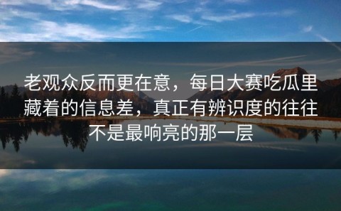 老观众反而更在意，每日大赛吃瓜里藏着的信息差，真正有辨识度的往往不是最响亮的那一层