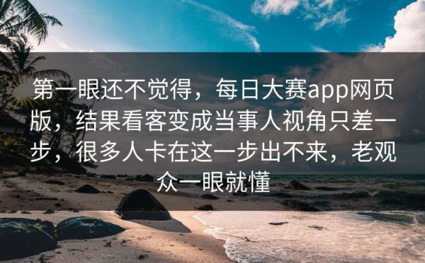 第一眼还不觉得，每日大赛app网页版，结果看客变成当事人视角只差一步，很多人卡在这一步出不来，老观众一眼就懂