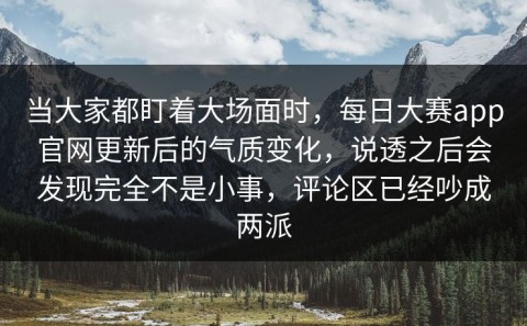 当大家都盯着大场面时，每日大赛app官网更新后的气质变化，说透之后会发现完全不是小事，评论区已经吵成两派