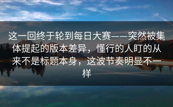 这一回终于轮到每日大赛——突然被集体提起的版本差异，懂行的人盯的从来不是标题本身，这波节奏明显不一样