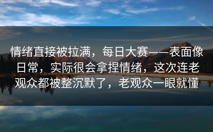 情绪直接被拉满，每日大赛——表面像日常，实际很会拿捏情绪，这次连老观众都被整沉默了，老观众一眼就懂