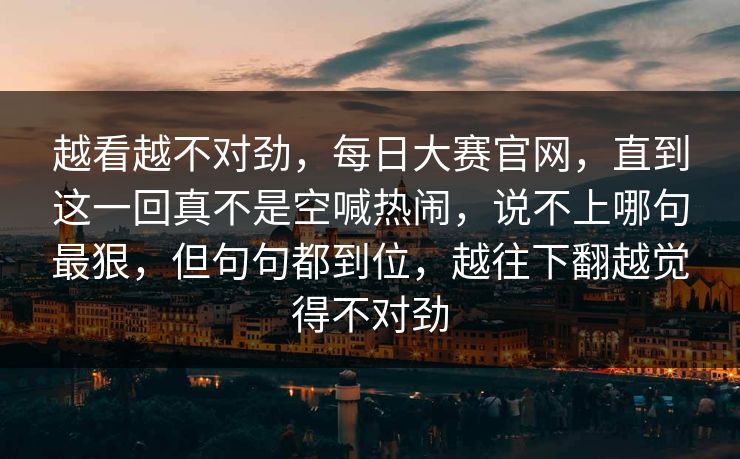 越看越不对劲，每日大赛官网，直到这一回真不是空喊热闹，说不上哪句最狠，但句句都到位，越往下翻越觉得不对劲