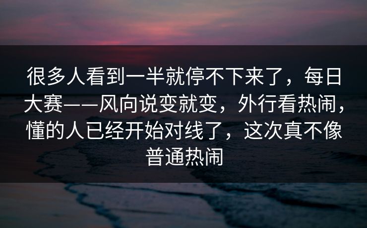 很多人看到一半就停不下来了，每日大赛——风向说变就变，外行看热闹，懂的人已经开始对线了，这次真不像普通热闹