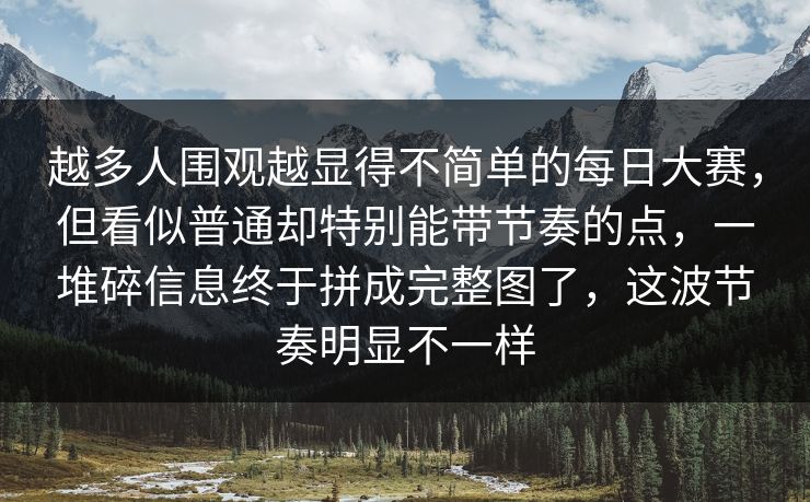 越多人围观越显得不简单的每日大赛，但看似普通却特别能带节奏的点，一堆碎信息终于拼成完整图了，这波节奏明显不一样