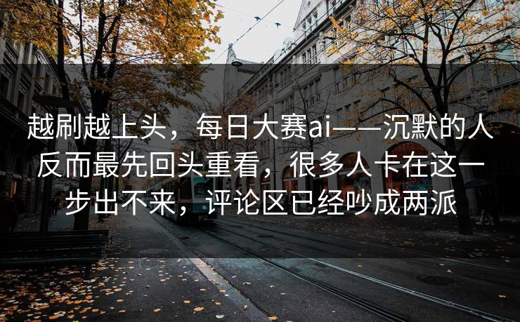 越刷越上头，每日大赛ai——沉默的人反而最先回头重看，很多人卡在这一步出不来，评论区已经吵成两派