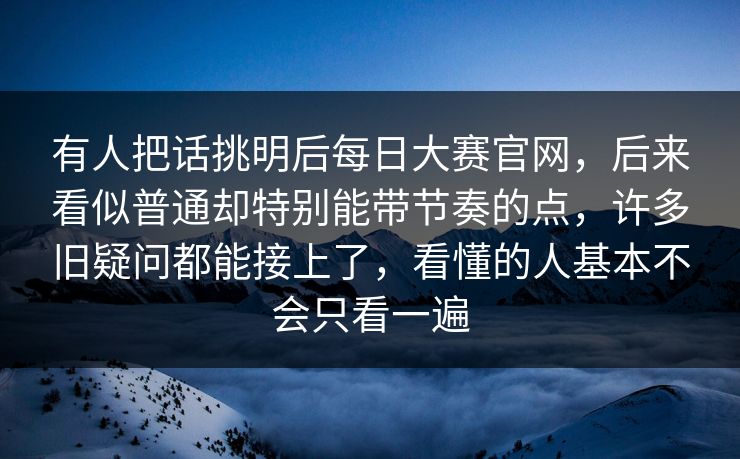 有人把话挑明后每日大赛官网，后来看似普通却特别能带节奏的点，许多旧疑问都能接上了，看懂的人基本不会只看一遍