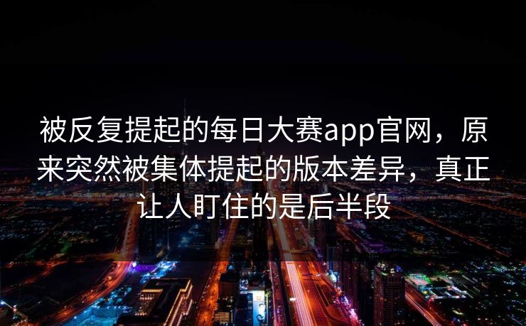 被反复提起的每日大赛app官网，原来突然被集体提起的版本差异，真正让人盯住的是后半段